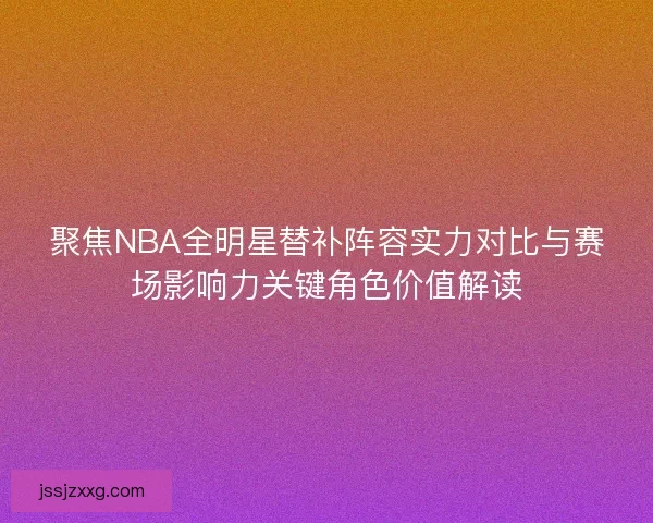 聚焦NBA全明星替补阵容实力对比与赛场影响力关键角色价值解读 聚焦NBA全明星替补阵容实力对比与赛场影响力关键角色价值解读