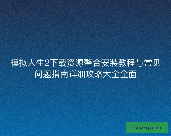 模拟人生2下载资源整合安装教程与常见问题指南详细攻略大全全面 模拟人生2下载资源整合安装教程与常见问题指南详细攻略大全全面