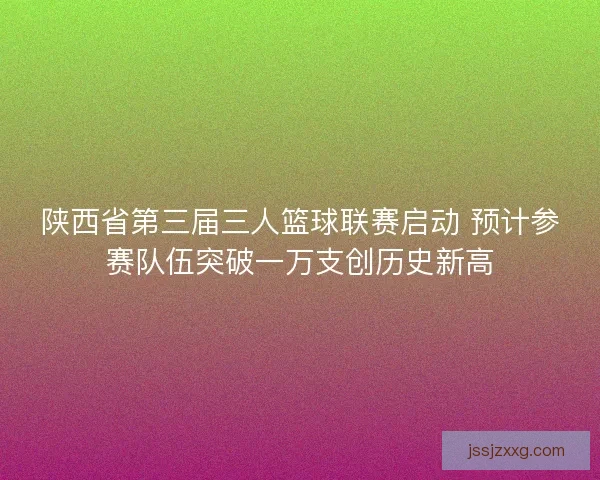 陕西省第三届三人篮球联赛启动 预计参赛队伍突破一万支创历史新高