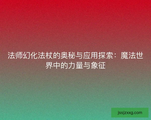 法师幻化法杖的奥秘与应用探索：魔法世界中的力量与象征
