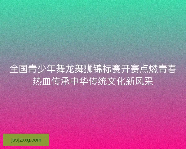 全国青少年舞龙舞狮锦标赛开赛点燃青春热血传承中华传统文化新风采