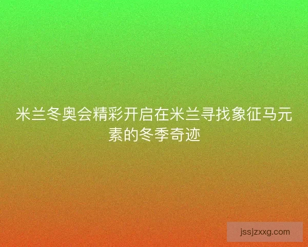 米兰冬奥会精彩开启在米兰寻找象征马元素的冬季奇迹