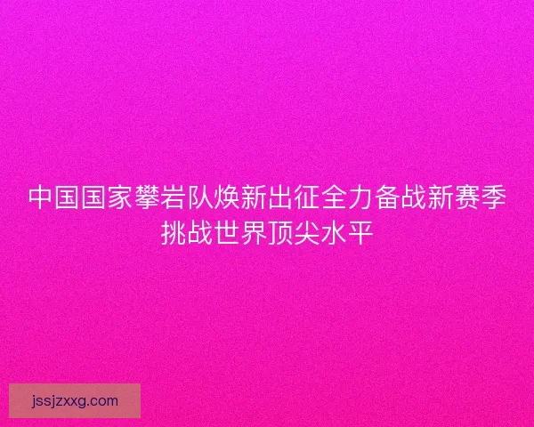 中国国家攀岩队焕新出征全力备战新赛季挑战世界顶尖水平