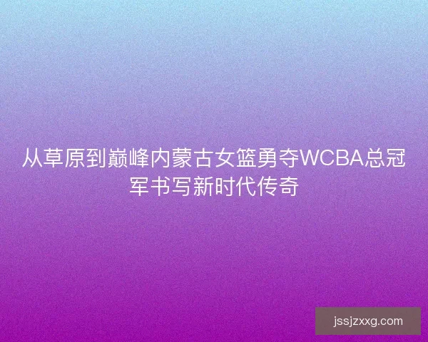 从草原到巅峰内蒙古女篮勇夺WCBA总冠军书写新时代传奇