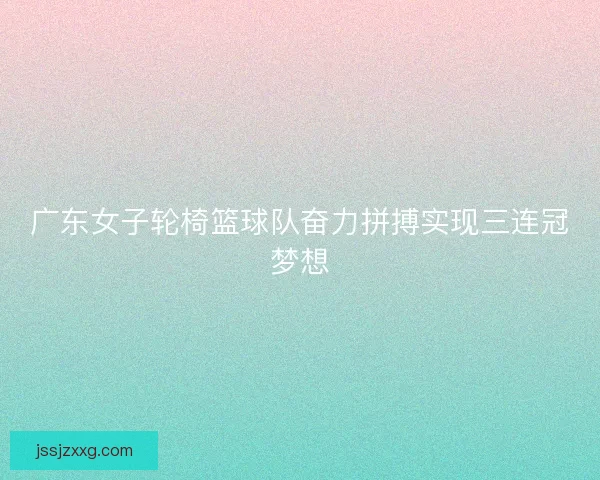 广东女子轮椅篮球队奋力拼搏实现三连冠梦想