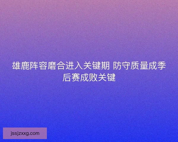 雄鹿阵容磨合进入关键期 防守质量成季后赛成败关键