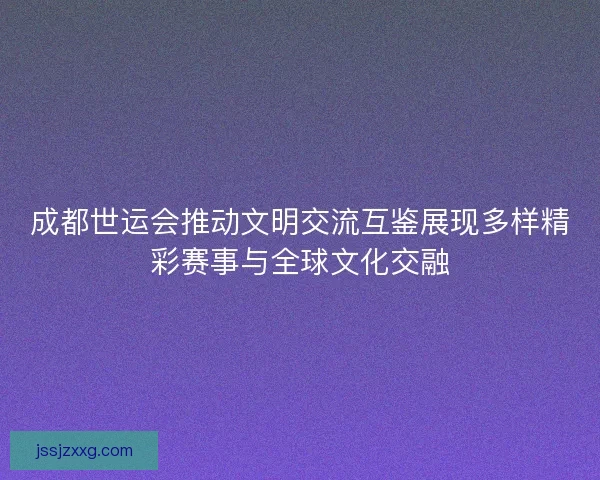 成都世运会推动文明交流互鉴展现多样精彩赛事与全球文化交融