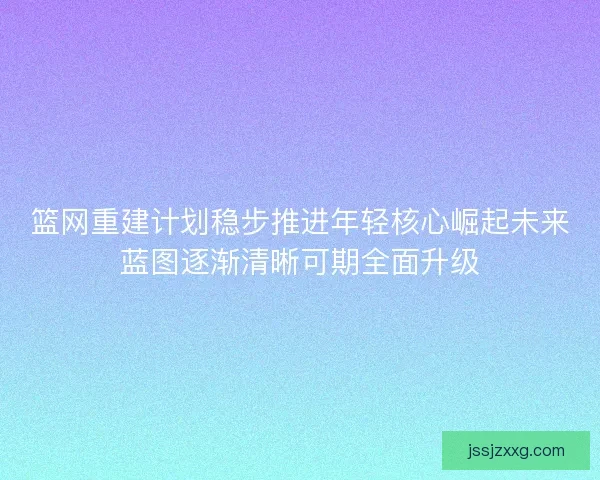 篮网重建计划稳步推进年轻核心崛起未来蓝图逐渐清晰可期全面升级