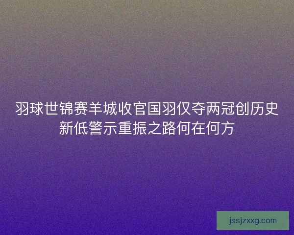 羽球世锦赛羊城收官国羽仅夺两冠创历史新低警示重振之路何在何方