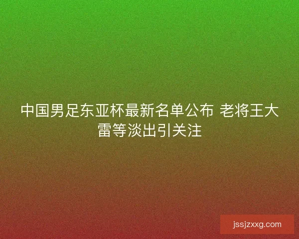 中国男足东亚杯最新名单公布 老将王大雷等淡出引关注