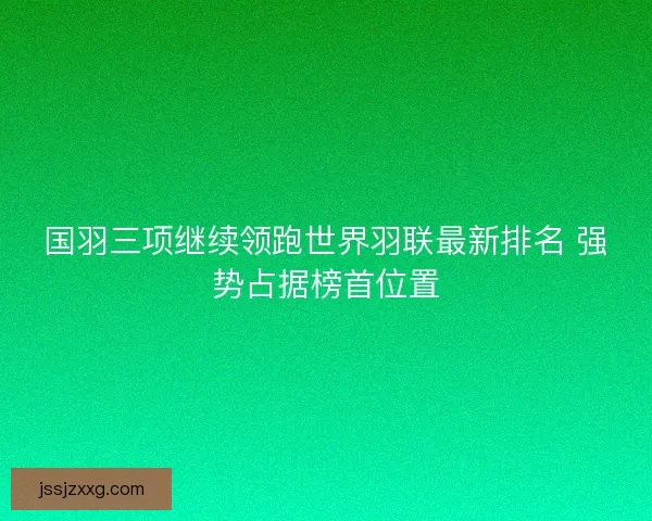 国羽三项继续领跑世界羽联最新排名 强势占据榜首位置 国羽三项继续领跑世界羽联最新排名 强势占据榜首位置