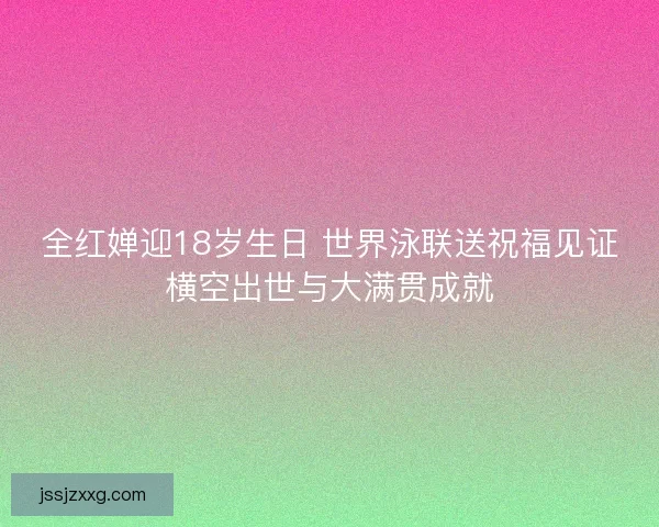 全红婵迎18岁生日 世界泳联送祝福见证横空出世与大满贯成就