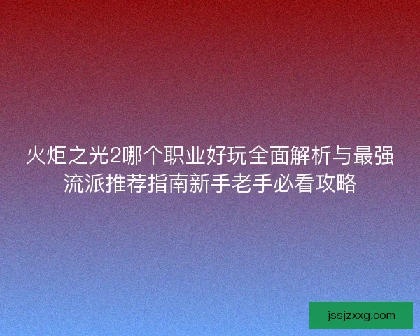 火炬之光2哪个职业好玩全面解析与最强流派推荐指南新手老手必看攻略