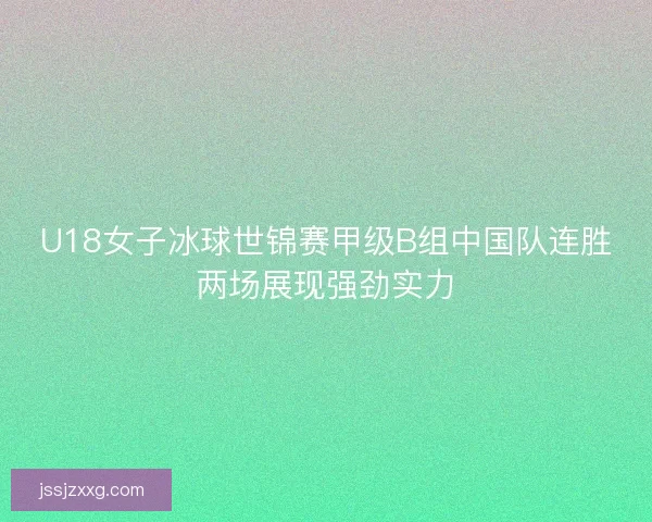 U18女子冰球世锦赛甲级B组中国队连胜两场展现强劲实力